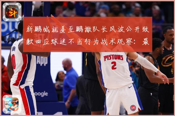 新鹏城就姜至鹏撤队长风波公开致歉回应球迷不当行为战术观察：最新赛事动态与深度分析