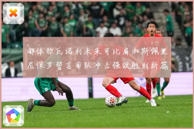 都体称瓦诺利未来可比肩加斯佩里尼保罗誓言率队冲击强敌胜利新篇战术观察：最新赛事动态与深度分析