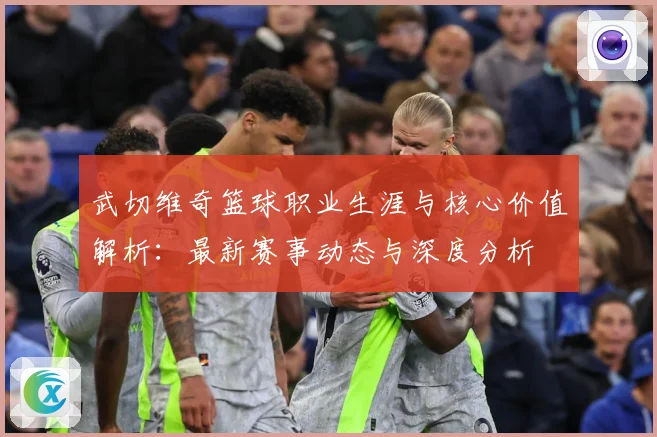 武切维奇篮球职业生涯与核心价值解析：最新赛事动态与深度分析