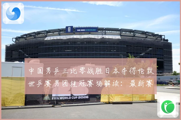 中国男乒三比零战胜日本夺得伦敦世乒赛男团桂冠赛场解读：最新赛事动态与深度分析