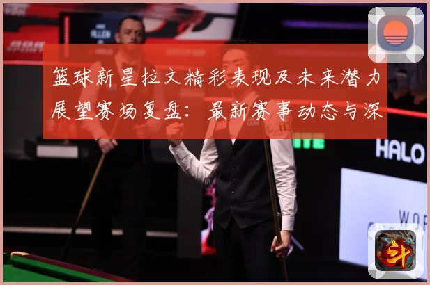 篮球新星拉文精彩表现及未来潜力展望赛场复盘：最新赛事动态与深度分析