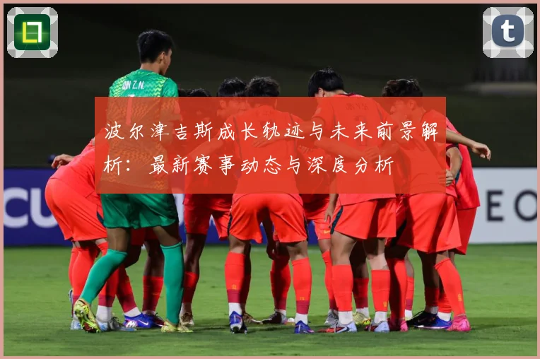 波尔津吉斯成长轨迹与未来前景解析：最新赛事动态与深度分析