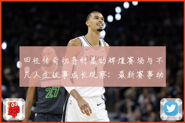 田径传奇切普特盖的辉煌赛场与不凡人生故事成长观察：最新赛事动态与深度分析