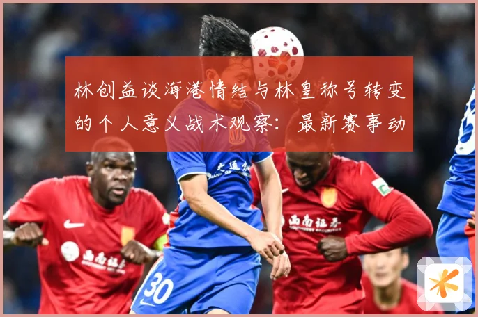 林创益谈海港情结与林皇称号转变的个人意义战术观察：最新赛事动态与深度分析