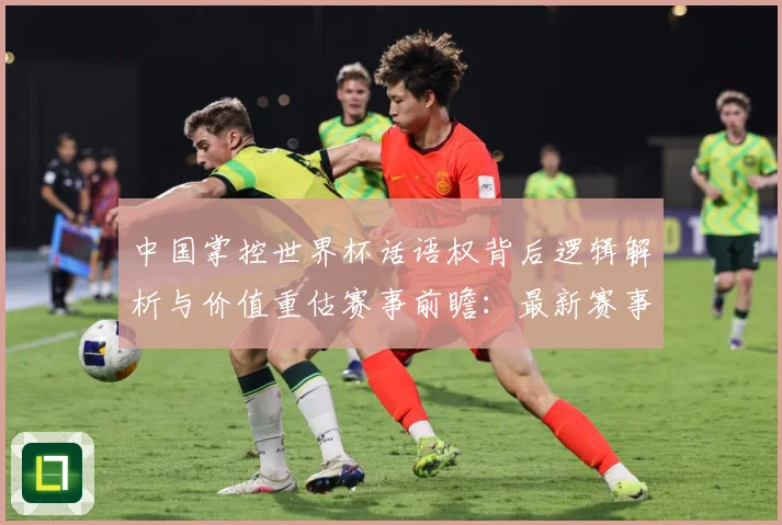 中国掌控世界杯话语权背后逻辑解析与价值重估赛事前瞻：最新赛事动态与深度分析