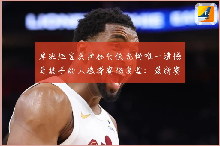 库班坦言卖掉独行侠无悔唯一遗憾是接手的人选择赛场复盘：最新赛事动态与深度分析