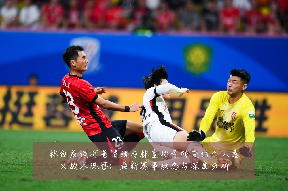 林创益谈海港情结与林皇称号转变的个人意义战术观察:最新赛事动态与深度分析