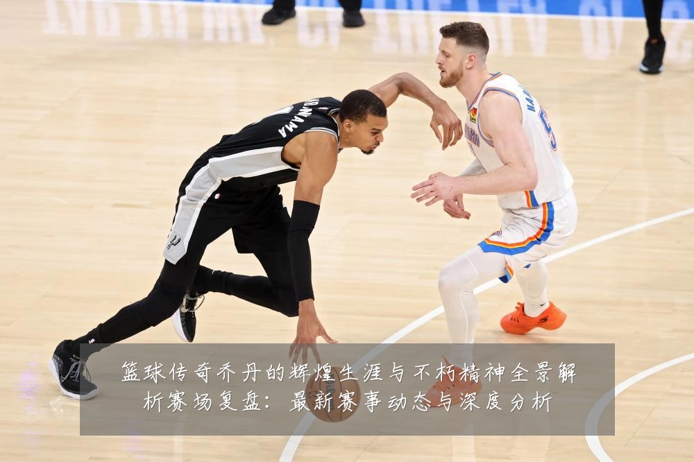 篮球传奇乔丹的辉煌生涯与不朽精神全景解析赛场复盘:最新赛事动态与深度分析