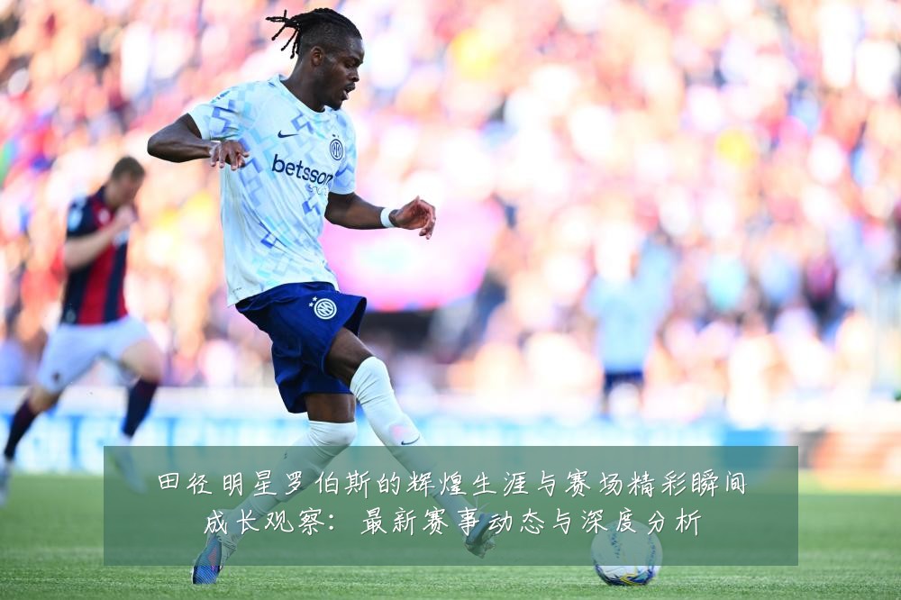田径明星罗伯斯的辉煌生涯与赛场精彩瞬间成长观察:最新赛事动态与深度分析