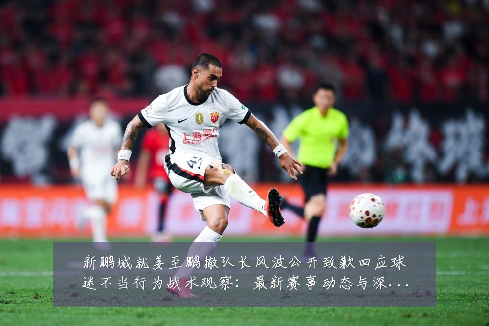 新鹏城就姜至鹏撤队长风波公开致歉回应球迷不当行为战术观察:最新赛事动态与深度分析