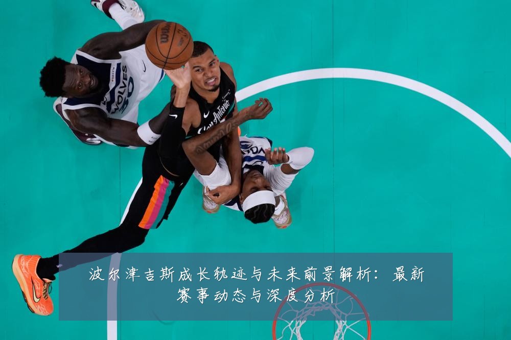 波尔津吉斯成长轨迹与未来前景解析:最新赛事动态与深度分析
